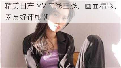 精美日产 MV 二线三线，画面精彩，网友好评如潮